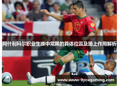 阿什利科尔职业生涯中常踢的具体位置及场上作用解析