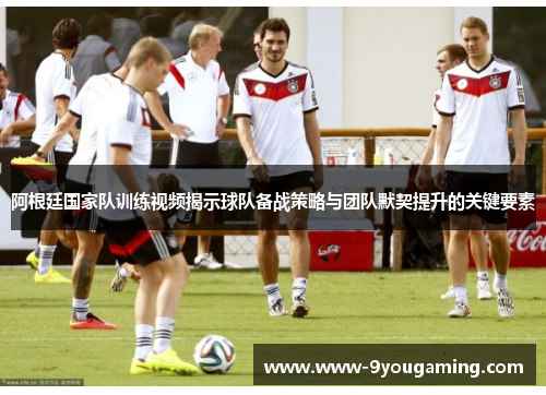 阿根廷国家队训练视频揭示球队备战策略与团队默契提升的关键要素