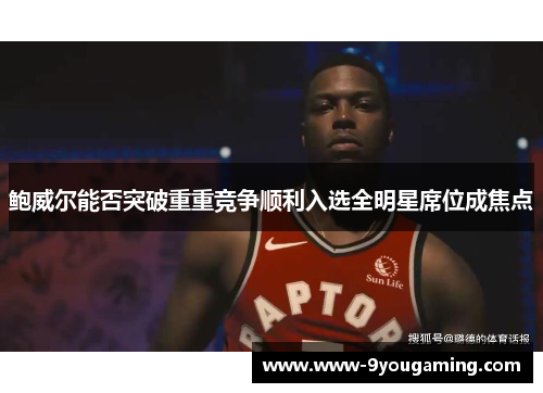 鲍威尔能否突破重重竞争顺利入选全明星席位成焦点